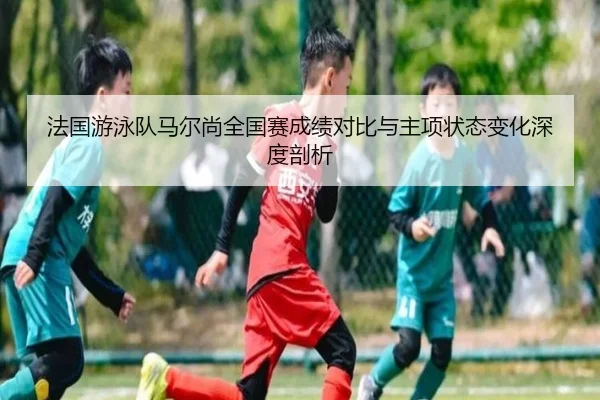 法国游泳队马尔尚全国赛成绩对比与主项状态变化深度剖析