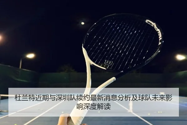 杜兰特近期与深圳队续约最新消息分析及球队未来影响深度解读