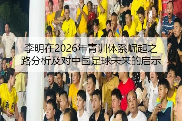 李明在2026年青训体系崛起之路分析及对中国足球未来的启示