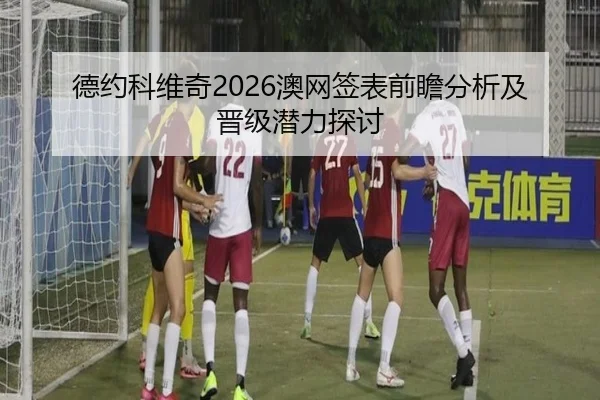 德约科维奇2026澳网签表前瞻分析及晋级潜力探讨