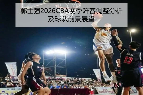 郭士强2026CBA赛季阵容调整分析及球队前景展望