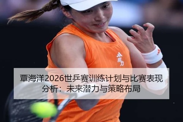 覃海洋2026世乒赛训练计划与比赛表现分析：未来潜力与策略布局