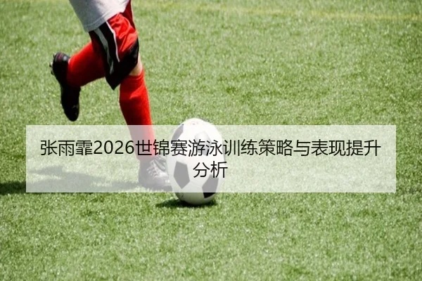 张雨霏2026世锦赛游泳训练策略与表现提升分析